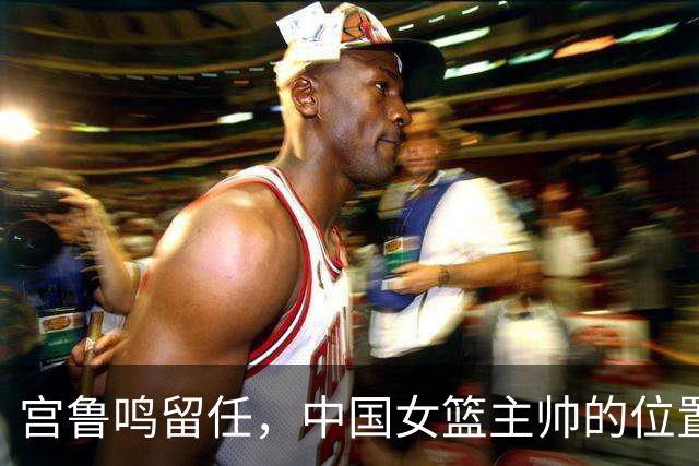 宫鲁鸣留任，中国女篮主帅的位置，其实早就在球迷心里坐了一个人